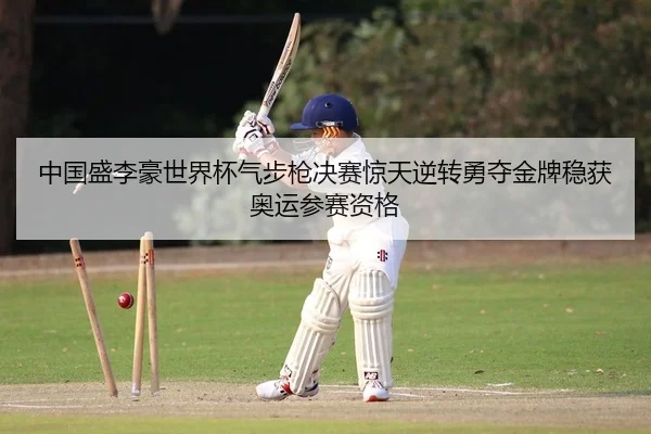 中国盛李豪世界杯气步枪决赛惊天逆转勇夺金牌稳获奥运参赛资格
